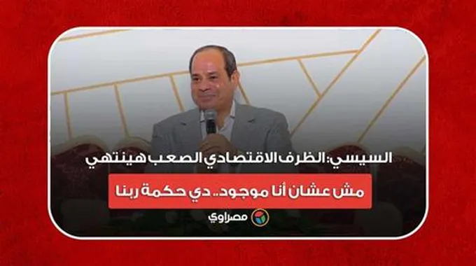 السيسي: الظرف الاقتصادي الصعب هينتهي.. مش عشان